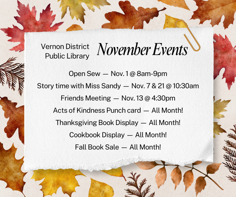 Open Sew — Nov. 1 @ 8am-9pm Story time with Miss Sandy — Nov. 7 & 21 @ 10:30am Friends Meeting — Nov. 13 @ 4:30pm Acts of Kindness Punch card — All Month! Thanksgiving Book Display — All Month! Cookbook Display — All Month! Fall Book Sale — All Month!