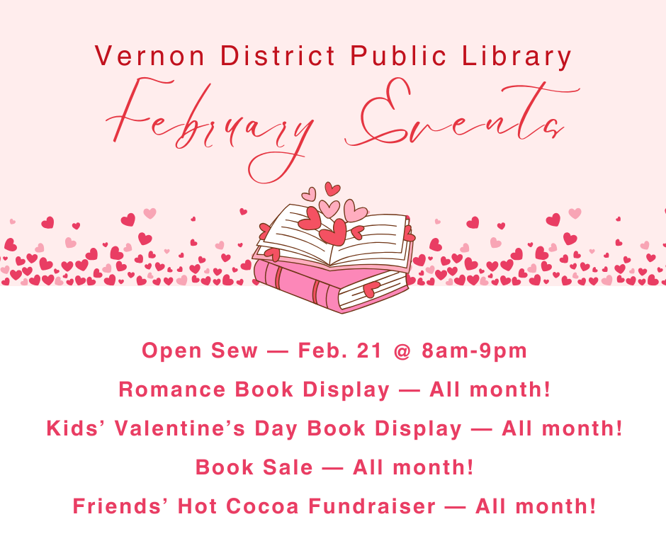 February Events Open Sew — Feb. 21 @ 8am-9pm Romance Book Display — All month! Kids’ Valentine’s Day Book Display — All month! Book Sale — All month! Friends’ Hot Cocoa Fundraiser — All month!