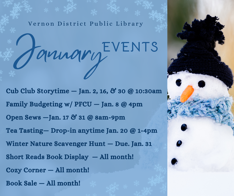 Jan Events : Cub Club Storytime — Jan. 2, 16, & 30 @ 10:30am Family Budgeting w/ PFCU — Jan. 8 @ 4pm Open Sews —Jan. 17 & 31 @ 8am-9pm Tea Tasting— Drop-in anytime Jan. 20 @ 1-4pm Winter Nature Scavenger Hunt — Due. Jan. 31 Short Reads Book Display  — All month! Cozy Corner — All month! Book Sale — All month!