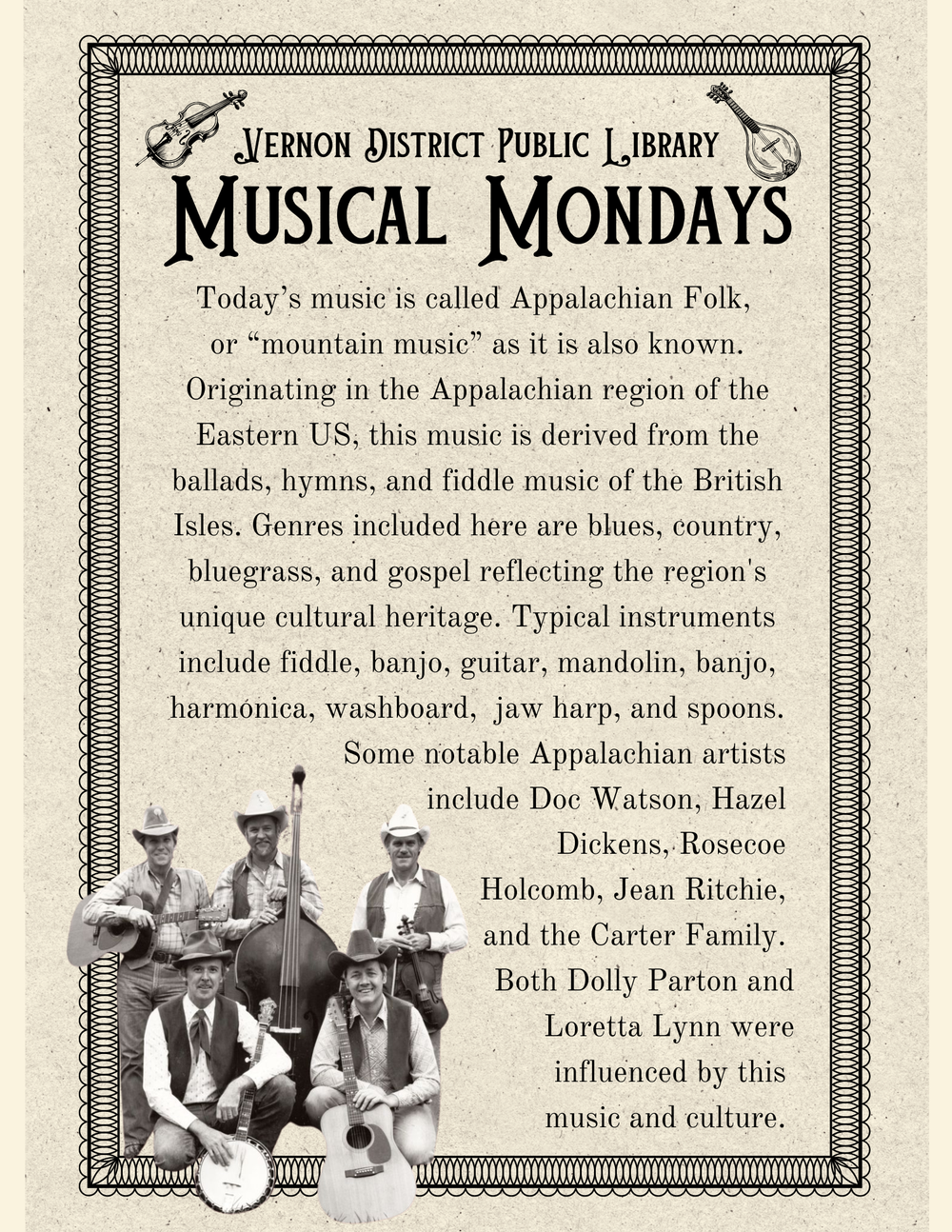 Today’s music is called Appalachian Folk,  or “mountain music” as it is also known. Originating in the Appalachian region of the Eastern US, this music is derived from the ballads, hymns, and fiddle music of the British Isles. Genres included here are blues, country, bluegrass, and gospel reflecting the region's unique cultural heritage. Typical instruments include fiddle, banjo, guitar, mandolin, banjo, harmonica, washboard,  jaw harp, and spoons. Some notable Appalachian artists        include Doc Watson, Hazel  Dickens, Rosecoe  Holcomb, Jean Ritchie,  and the Carter Family.                                  Both Dolly Parton and Loretta Lynn were influenced by this  music and culture. 
