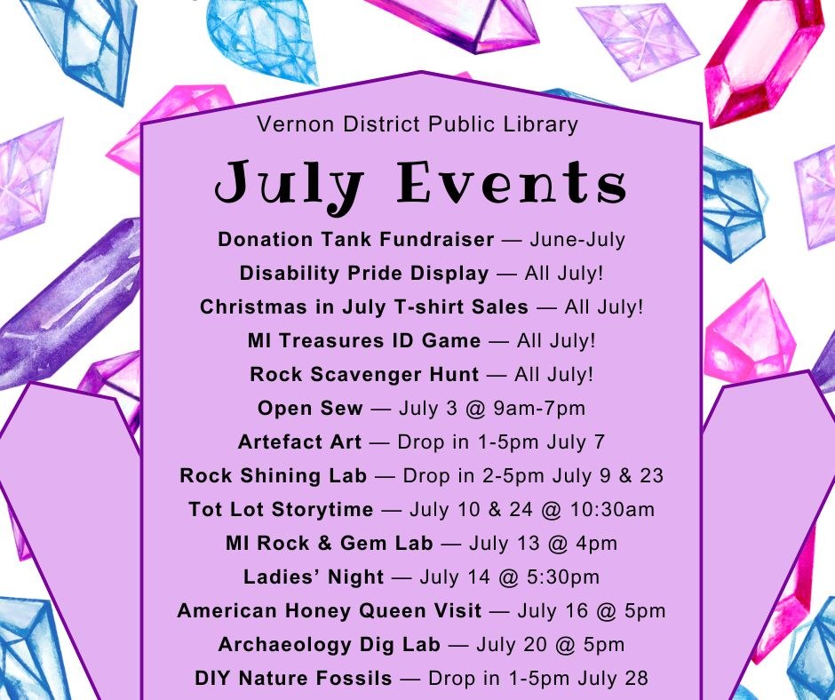 Donation Tank Fundraiser — June-July Disability Pride Display — All July! Christmas in July T-shirt Sales — All July! MI Treasures ID Game — All July! Rock Scavenger Hunt — All July! Open Sew — July 3 @ 9am-7pm Artefact Art — Drop in 1-5pm July 7 Rock Shining Lab — Drop in 2-5pm July 9 & 23 Tot Lot Storytime — July 10 & 24 @ 10:30am MI Rock & Gem Lab — July 13 @ 4pm Ladies’ Night — July 14 @ 5:30pm American Honey Queen Visit — July 16 @ 5pm Archaeology Dig Lab — July 20 @ 5pm DIY Nature Fossils — Drop in 1-5pm July 28